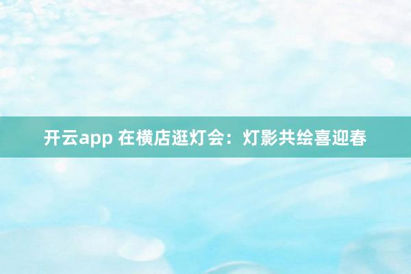 开云app 在横店逛灯会：灯影共绘喜迎春