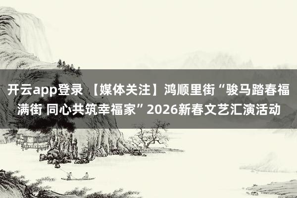 开云app登录 【媒体关注】鸿顺里街“骏马踏春福满街 同心共筑幸福家”2026新春文艺汇演活动