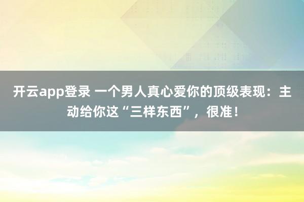 开云app登录 一个男人真心爱你的顶级表现：主动给你这“三样东西”，很准！