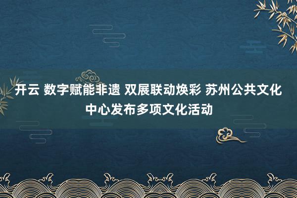 开云 数字赋能非遗 双展联动焕彩 苏州公共文化中心发布多项文化活动