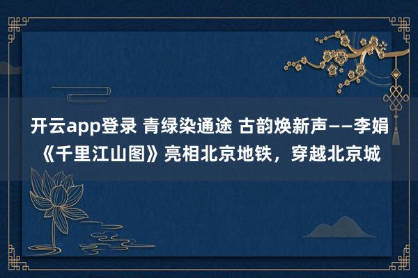 开云app登录 青绿染通途 古韵焕新声——李娟《千里江山图》亮相北京地铁，穿越北京城