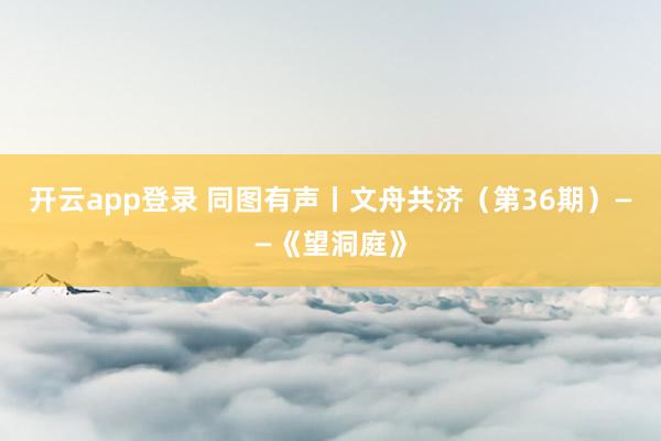 开云app登录 同图有声丨文舟共济（第36期）——《望洞庭》