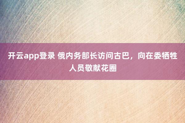 开云app登录 俄内务部长访问古巴,向在委牺牲人员敬献花圈