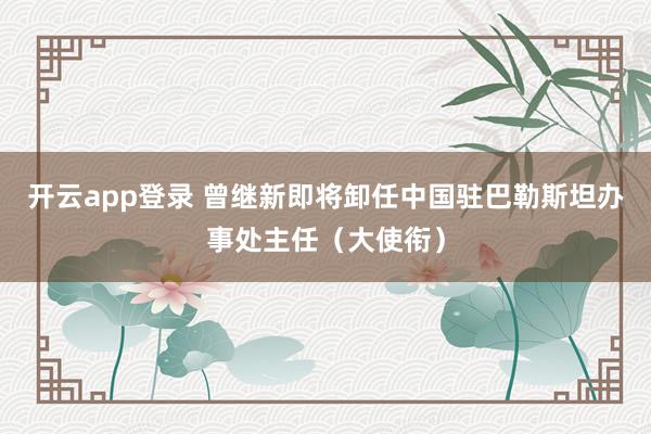 开云app登录 曾继新即将卸任中国驻巴勒斯坦办事处主任（大使衔）