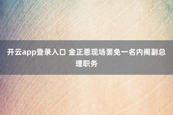 开云app登录入口 金正恩现场罢免一名内阁副总理职务