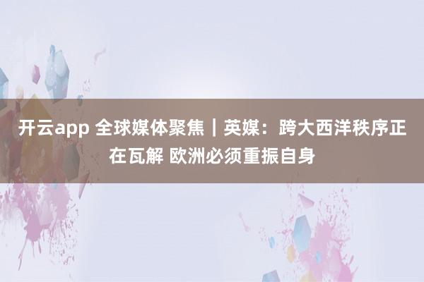 开云app 全球媒体聚焦｜英媒：跨大西洋秩序正在瓦解 欧洲必须重振自身