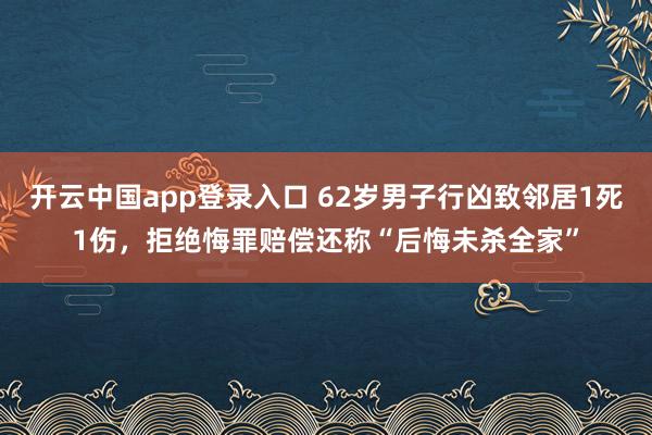 开云中国app登录入口 62岁男子行凶致邻居1死1伤,拒绝悔罪赔偿还称“后悔未杀全家”