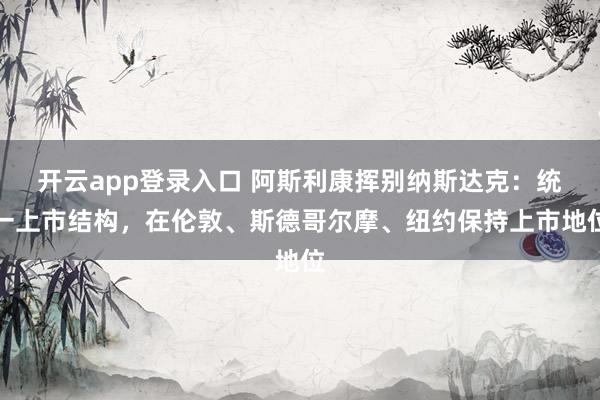 开云app登录入口 阿斯利康挥别纳斯达克:统一上市结构,在伦敦、斯德哥尔摩、纽约保持上市地位