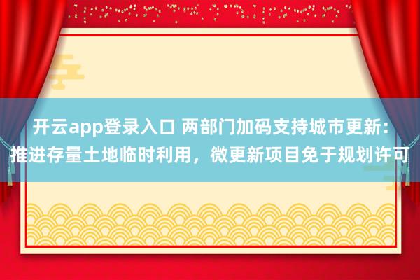 开云app登录入口 两部门加码支持城市更新：推进存量土地临时利用，微更新项目免于规划许可
