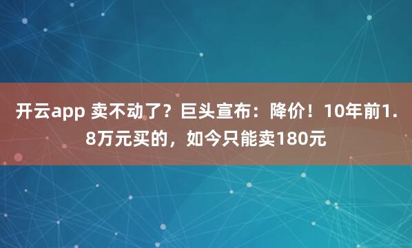 开云app 卖不动了？巨头宣布：降价！10年前1.8万元买的，如今只能卖180元