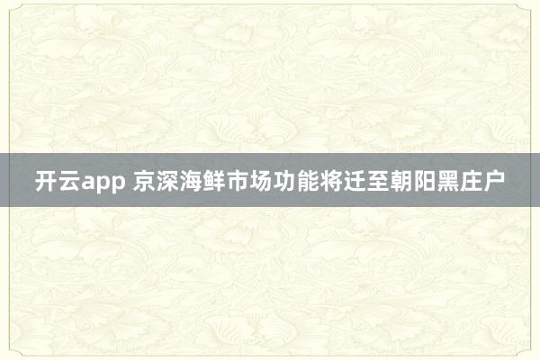 开云app 京深海鲜市场功能将迁至朝阳黑庄户
