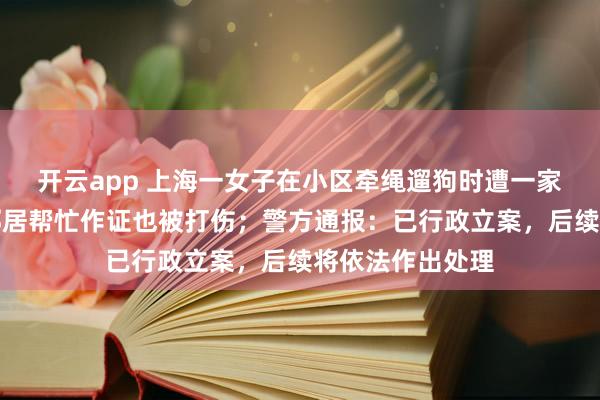 开云app 上海一女子在小区牵绳遛狗时遭一家人殴打威胁，邻居帮忙作证也被打伤；警方通报：已行政立案，后续将依法作出处理