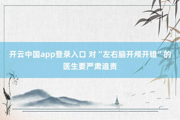 开云中国app登录入口 对“左右脑开颅开错”的医生要严肃追责
