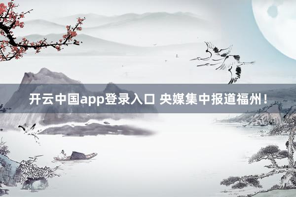 开云中国app登录入口 央媒集中报道福州!