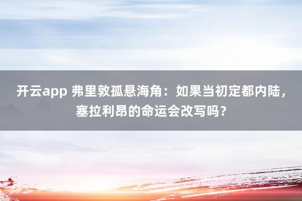 开云app 弗里敦孤悬海角:如果当初定都内陆,塞拉利昂的命运会改写吗?
