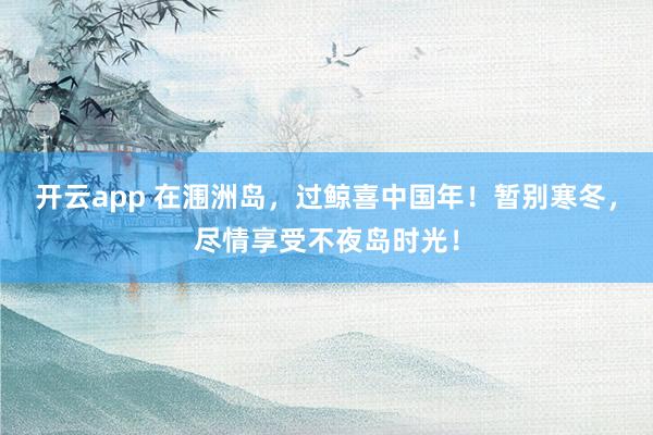 开云app 在涠洲岛，过鲸喜中国年！暂别寒冬，尽情享受不夜岛时光！