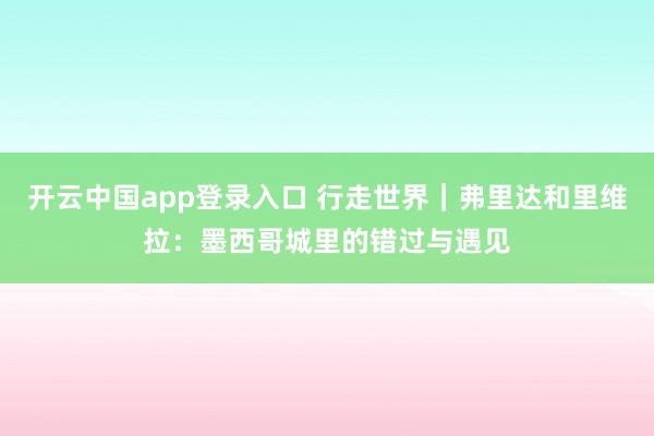 开云中国app登录入口 行走世界|弗里达和里维拉:墨西哥城里的错过与遇见