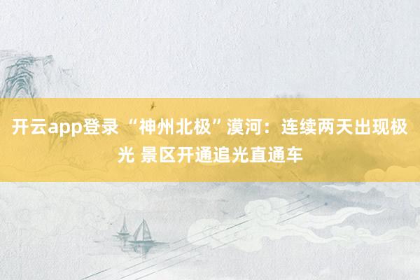 开云app登录 “神州北极”漠河：连续两天出现极光 景区开通追光直通车