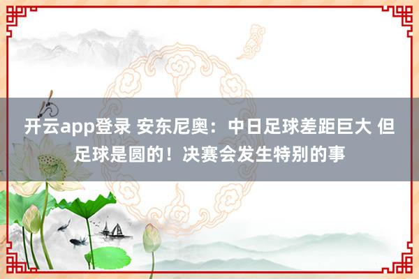 开云app登录 安东尼奥：中日足球差距巨大 但足球是圆的！决赛会发生特别的事