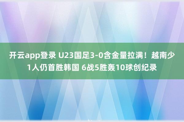 开云app登录 U23国足3-0含金量拉满！越南少1人仍首胜韩国 6战5胜轰10球创纪录