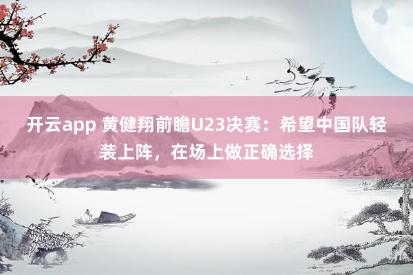 开云app 黄健翔前瞻U23决赛：希望中国队轻装上阵，在场上做正确选择