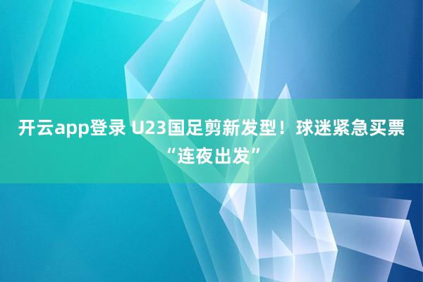 开云app登录 U23国足剪新发型！球迷紧急买票“连夜出发”