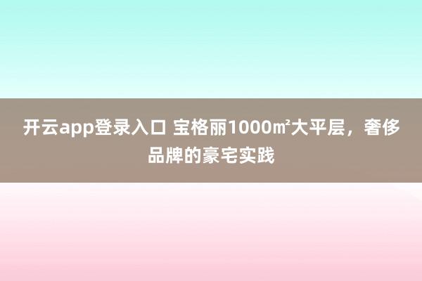 开云app登录入口 宝格丽1000㎡大平层,奢侈品牌的豪宅实践