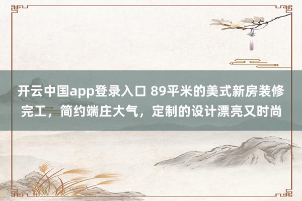 开云中国app登录入口 89平米的美式新房装修完工，简约端庄大气，定制的设计漂亮又时尚
