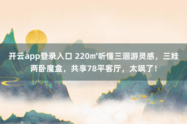 开云app登录入口 220㎡听懂三洄游灵感,三娃两卧魔盒,共享78平客厅,太飒了!