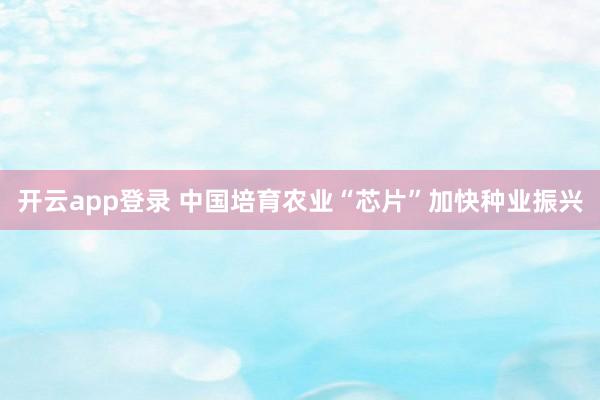 开云app登录 中国培育农业“芯片”加快种业振兴