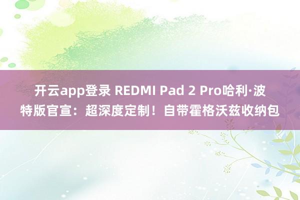 开云app登录 REDMI Pad 2 Pro哈利·波特版官宣：超深度定制！自带霍格沃兹收纳包