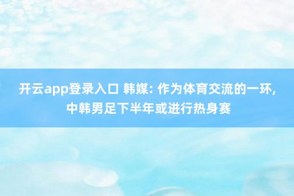 开云app登录入口 韩媒: 作为体育交流的一环, 中韩男足下半年或进行热身赛