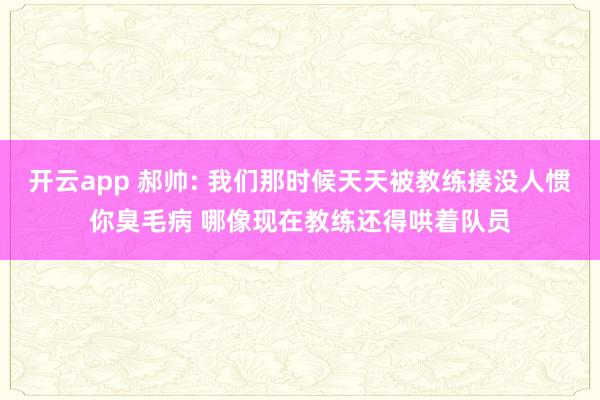 开云app 郝帅: 我们那时候天天被教练揍没人惯你臭毛病 哪像现在教练还得哄着队员
