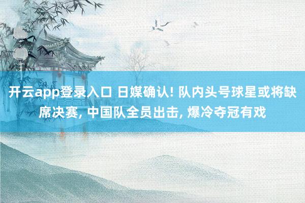 开云app登录入口 日媒确认! 队内头号球星或将缺席决赛, 中国队全员出击, 爆冷夺冠有戏
