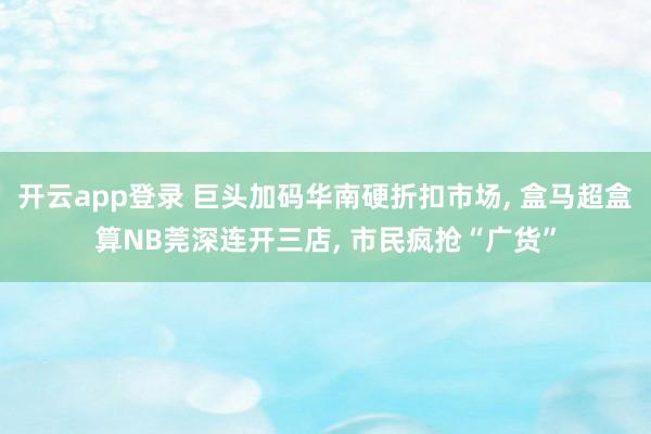 开云app登录 巨头加码华南硬折扣市场, 盒马超盒算NB莞深连开三店, 市民疯抢“广货”