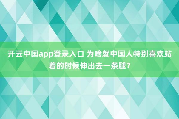 开云中国app登录入口 为啥就中国人特别喜欢站着的时候伸出去一条腿？
