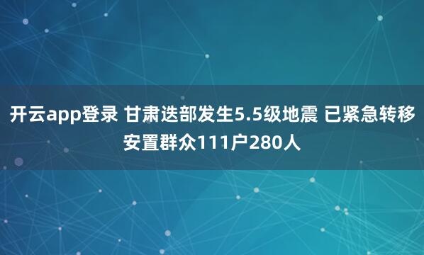 开云app登录 甘肃迭部发生5.5级地震 已紧急转移安置群众111户280人