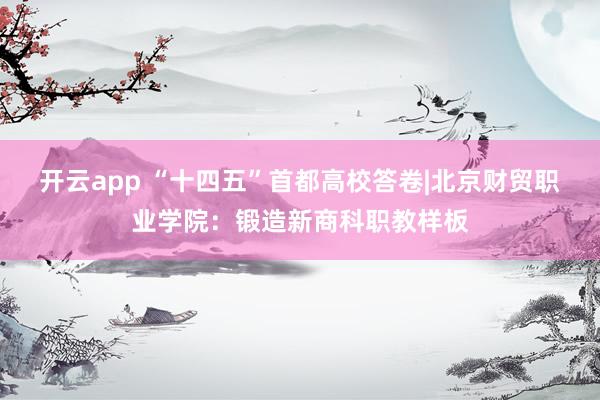 开云app “十四五”首都高校答卷|北京财贸职业学院：锻造新商科职教样板