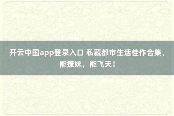 开云中国app登录入口 私藏都市生活佳作合集,能撩妹,能飞天!