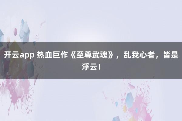开云app 热血巨作《至尊武魂》，乱我心者，皆是浮云！