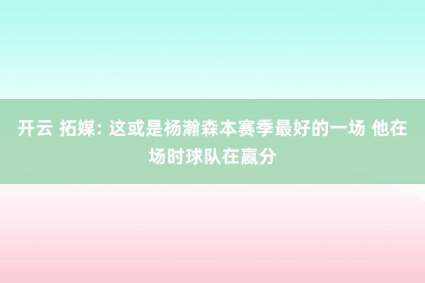 开云 拓媒: 这或是杨瀚森本赛季最好的一场 他在场时球队在赢分
