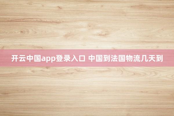 开云中国app登录入口 中国到法国物流几天到