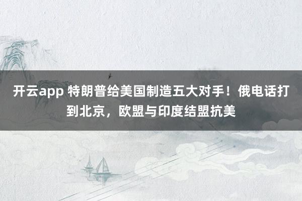 开云app 特朗普给美国制造五大对手！俄电话打到北京，欧盟与印度结盟抗美