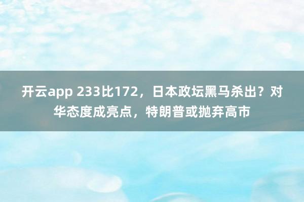 开云app 233比172，日本政坛黑马杀出？对华态度成亮点，特朗普或抛弃高市