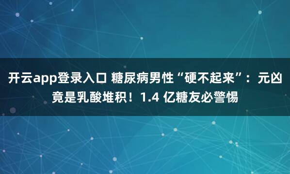 开云app登录入口 糖尿病男性“硬不起来”:元凶竟是乳酸堆积!1.4 亿糖友必警惕