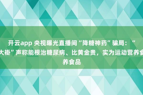 开云app 央视曝光直播间“降糖神药”骗局：“白大褂”声称能根治糖尿病、比黄金贵，实为运动营养食品