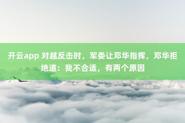 开云app 对越反击时,军委让邓华指挥,邓华拒绝道:我不合适,有两个原因