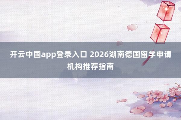 开云中国app登录入口 2026湖南德国留学申请机构推荐指南