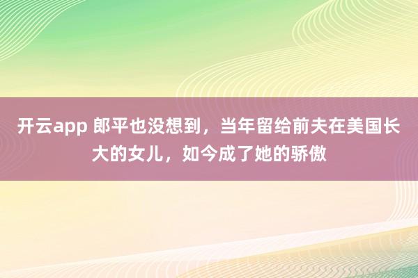 开云app 郎平也没想到,当年留给前夫在美国长大的女儿,如今成了她的骄傲