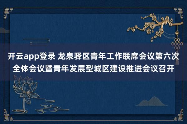 开云app登录 龙泉驿区青年工作联席会议第六次全体会议暨青年发展型城区建设推进会议召开